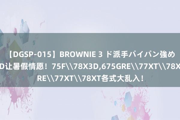 【DGSP-015】BROWNIE 3 ド派手パイパン強め黒ギャル AMD让暑假情愿！75F\78X3D，675GRE\77XT\78XT各式大乱入！