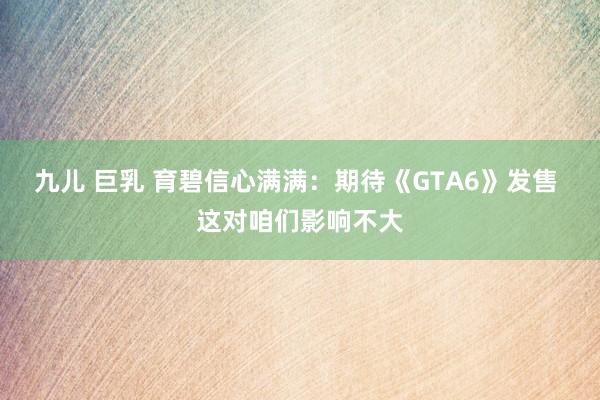 九儿 巨乳 育碧信心满满：期待《GTA6》发售 这对咱们影响不大