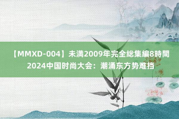 【MMXD-004】未満2009年完全総集編8時間 2024中国时尚大会：潮涌东方势难挡