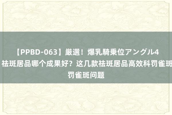 【PPBD-063】厳選！爆乳騎乗位アングル4時間 祛斑居品哪个成果好？这几款祛斑居品高效科罚雀斑问题