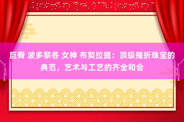 巨臀 波多黎各 女神 布契拉提：顶级摧折珠宝的典范，艺术与工艺的齐全和会