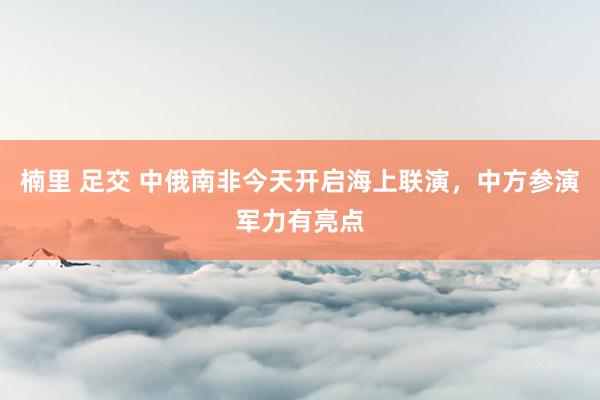 楠里 足交 中俄南非今天开启海上联演，中方参演军力有亮点