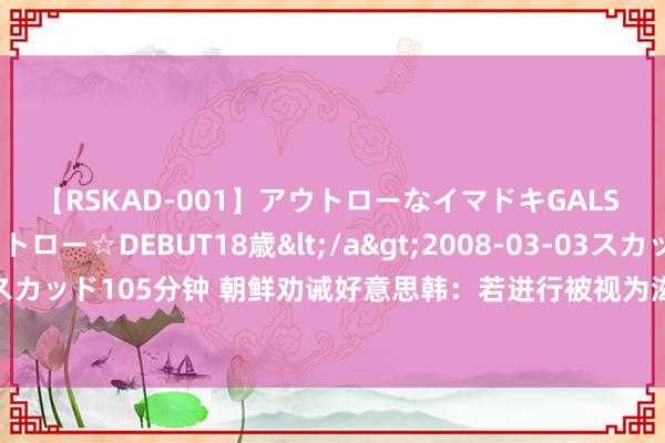 【RSKAD-001】アウトローなイマドキGALS 平成生まれ アウトロー☆DEBUT18歳</a>2008-03-03スカッド&$スカッド105分钟 朝鲜劝诫好意思韩：若进行被视为滋扰干戈准备的造就，将遭到热烈恢复