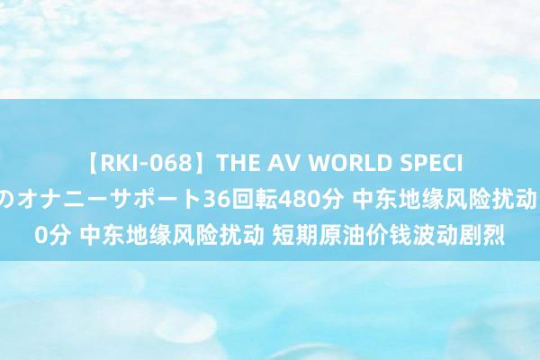 【RKI-068】THE AV WORLD SPECIAL あなただけに 最高のオナニーサポート36回転480分 中东地缘风险扰动 短期原油价钱波动剧烈