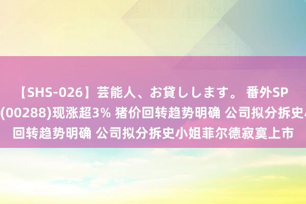 【SHS-026】芸能人、お貸しします。 番外SP 港股异动 | 万洲外洋(00288)现涨超3% 猪价回转趋势明确 公司拟分拆史小姐菲尔德寂寞上市