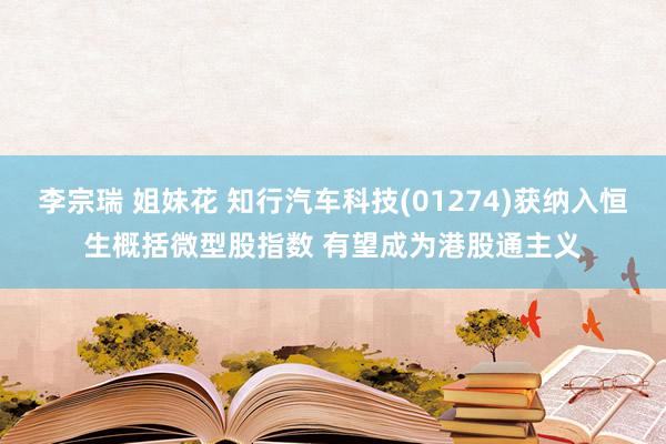 李宗瑞 姐妹花 知行汽车科技(01274)获纳入恒生概括微型股指数 有望成为港股通主义