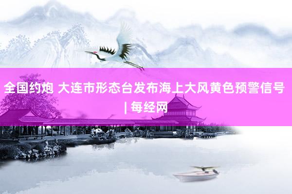 全国约炮 大连市形态台发布海上大风黄色预警信号 | 每经网