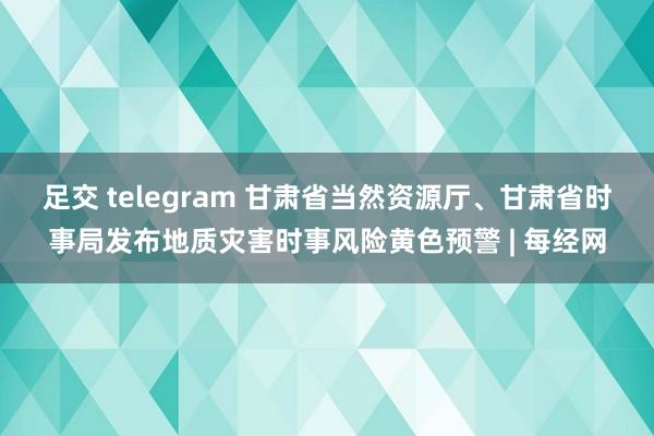 足交 telegram 甘肃省当然资源厅、甘肃省时事局发布地质灾害时事风险黄色预