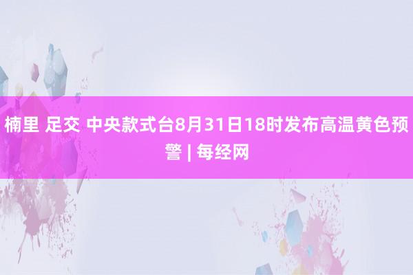 楠里 足交 中央款式台8月31日18时发布高温黄色预警 | 每经网