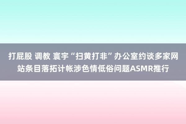 打屁股 调教 寰宇“扫黄打非”办公室约谈多家网站条目落拓计帐涉色情低俗问题ASM