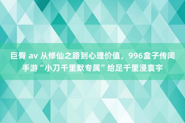 巨臀 av 从修仙之路到心理价值，996盒子传闻手游“小刀千里默专属”给足千里浸