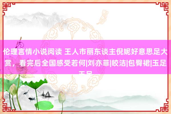 伦理言情小说阅读 王人市丽东谈主倪妮好意思足大赏，看完后全国感受若何|刘亦菲|皎