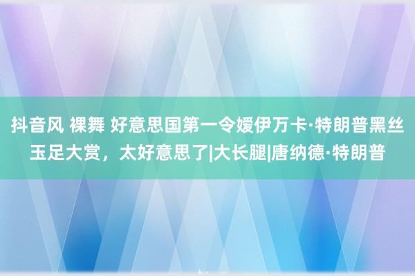 抖音风 裸舞 好意思国第一令嫒伊万卡·特朗普黑丝玉足大赏，太好意思了|大长腿|唐