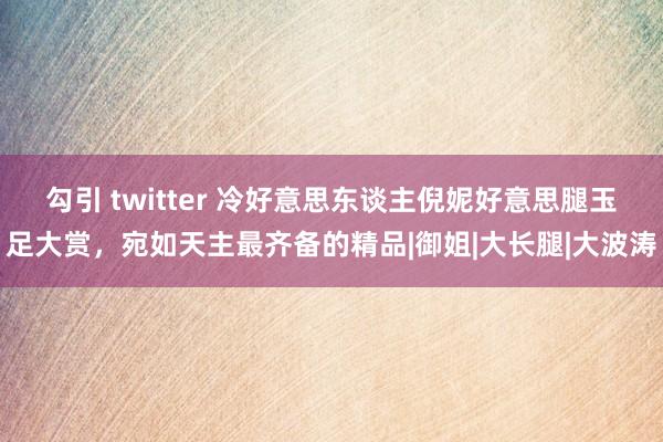 勾引 twitter 冷好意思东谈主倪妮好意思腿玉足大赏，宛如天主最齐备的精品|