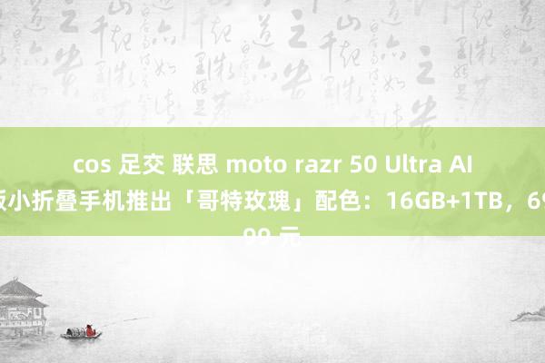 cos 足交 联思 moto razr 50 Ultra AI 元启版小折叠手机推出「哥特玫瑰」配色：16GB+1TB，6999 元