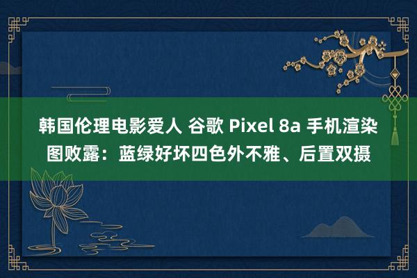 韩国伦理电影爱人 谷歌 Pixel 8a 手机渲染图败露：蓝绿好坏四色外不雅、后置双摄