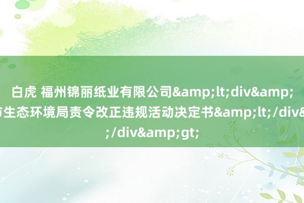 白虎 福州锦丽纸业有限公司&lt;div&gt;福州市生态环境局责令改正违规活动决定书&lt;/div&gt;