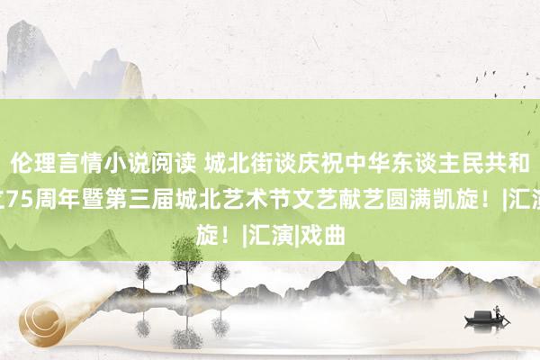 伦理言情小说阅读 城北街谈庆祝中华东谈主民共和国建立75周年暨第三届城北艺术节文艺献艺圆满凯旋！|汇演|戏曲