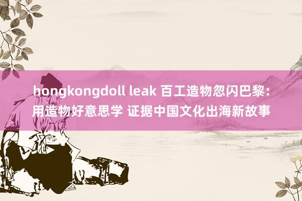 hongkongdoll leak 百工造物忽闪巴黎：用造物好意思学 证据中国文化出海新故事