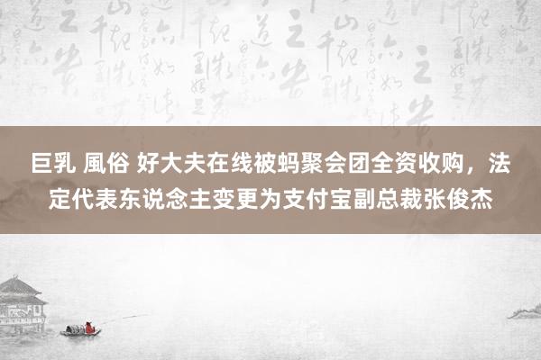 巨乳 風俗 好大夫在线被蚂聚会团全资收购，法定代表东说念主变更为支付宝副总裁张俊杰