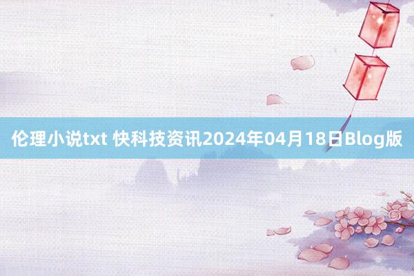 伦理小说txt 快科技资讯2024年04月18日Blog版