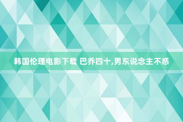 韩国伦理电影下载 巴乔四十，男东说念主不惑