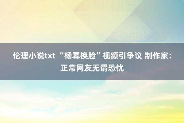 伦理小说txt “杨幂换脸”视频引争议 制作家：正常网友无谓恐忧