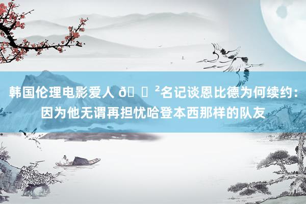 韩国伦理电影爱人 😲名记谈恩比德为何续约：因为他无谓再担忧哈登本西那样的队友