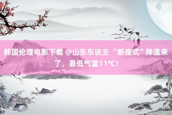 韩国伦理电影下载 @山东东谈主 “断崖式”降温来了，最低气温11℃！