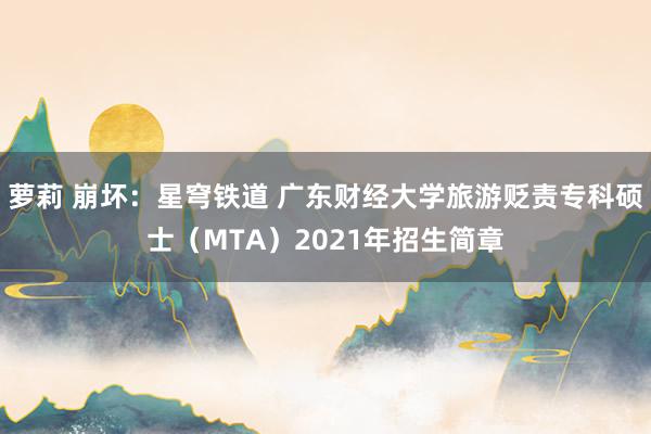 萝莉 崩坏：星穹铁道 广东财经大学旅游贬责专科硕士（MTA）2021年招生简章