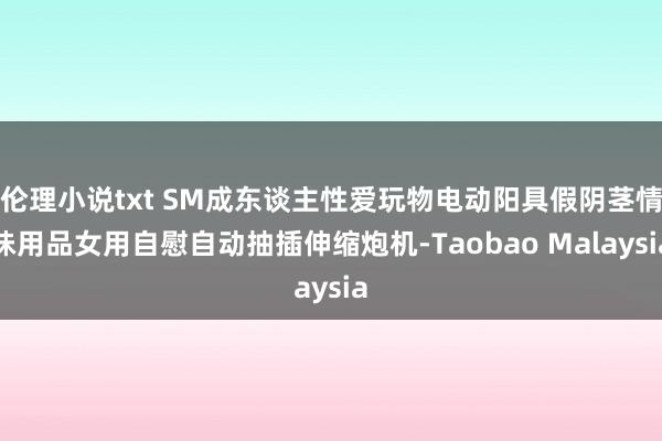 伦理小说txt SM成东谈主性爱玩物电动阳具假阴茎情味用品女用自慰自动抽插伸缩炮