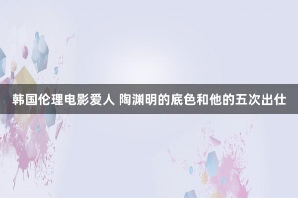 韩国伦理电影爱人 陶渊明的底色和他的五次出仕