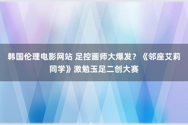 韩国伦理电影网站 足控画师大爆发？《邻座艾莉同学》激勉玉足二创大赛