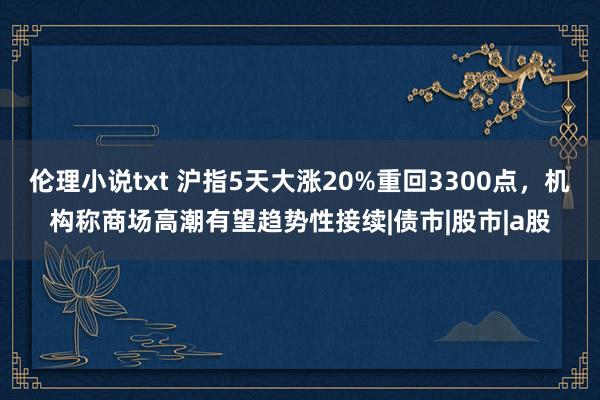 伦理小说txt 沪指5天大涨20%重回3300点，机构称商场高潮有望趋势性接续|