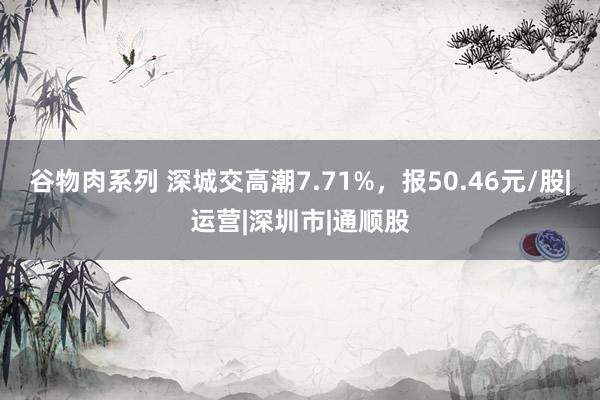 谷物肉系列 深城交高潮7.71%，报50.46元/股|运营|深圳市|通顺股