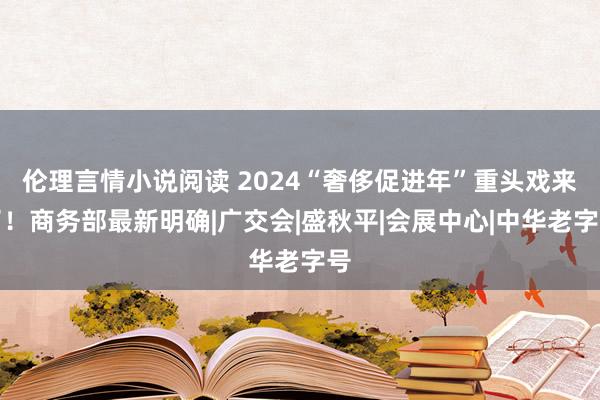 伦理言情小说阅读 2024“奢侈促进年”重头戏来了！商务部最新明确|广交会|盛秋