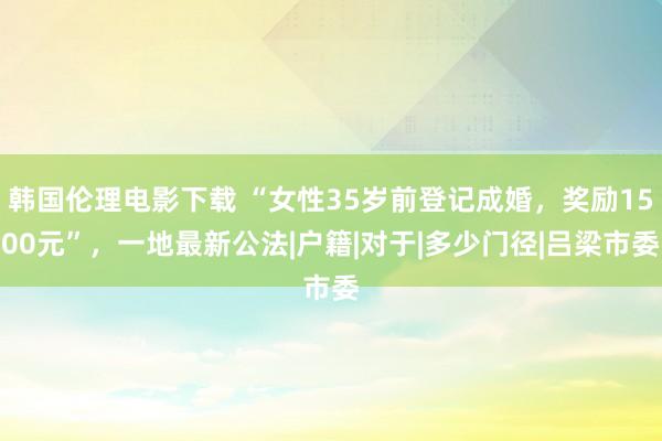 韩国伦理电影下载 “女性35岁前登记成婚，奖励1500元”，一地最新公法|户籍|